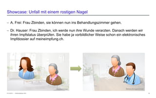 − © HCI Solutions
− A. Frei: Frau Zbinden, sie können nun ins Behandlungszimmer gehen.
− Dr. Hauser: Frau Zbinden, ich werde nun ihre Wunde verarzten. Danach werden wir
ihren Impfstatus überprüfen. Sie habe ja vorbildlicher Weise schon ein elektronisches
Impfdossier auf meineimpfung.ch.
07.03.2016 12
Showcase: Unfall mit einem rostigen Nagel
InfoSocietyDays 2016
BehandlungszimmerWartezimmer
 