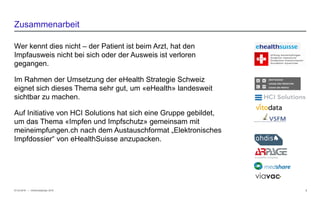 − © HCI Solutions
Wer kennt dies nicht – der Patient ist beim Arzt, hat den
Impfausweis nicht bei sich oder der Ausweis ist verloren
gegangen.
Im Rahmen der Umsetzung der eHealth Strategie Schweiz
eignet sich dieses Thema sehr gut, um «eHealth» landesweit
sichtbar zu machen.
Auf Initiative von HCI Solutions hat sich eine Gruppe gebildet,
um das Thema «Impfen und Impfschutz» gemeinsam mit
meineimpfungen.ch nach dem Austauschformat „Elektronisches
Impfdossier“ von eHealthSuisse anzupacken.
07.03.2016 2
Zusammenarbeit
InfoSocietyDays 2016
 