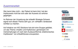 − © HCI Solutions
Wer kennt dies nicht – der Patient ist beim Arzt, hat den
Impfausweis nicht bei sich oder der Ausweis ist verloren
gegangen.
Im Rahmen der Umsetzung der eHealth Strategie Schweiz
eignet sich dieses Thema sehr gut, um «eHealth» landesweit
sichtbar zu machen.
Auf Initiative von HCI Solutions hat sich eine Gruppe gebildet,
um das Thema «Impfen und Impfschutz» gemeinsam mit
meineimpfungen.ch nach dem Austauschformat „Elektronisches
Impfdossier“ von eHealthSuisse anzupacken.
07.03.2016 3
Zusammenarbeit
InfoSocietyDays 2016
 