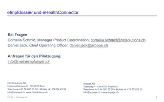 − © HCI Solutions07.03.2016 39
eImpfdossier und eHealthConnector
InfoSocietyDays 2016
HCI Solutions AG
Untermattstrasse 8  CH-3073 Bern
Telephone +41 58 850 00 00  Mobile +41 79 264 47 48
info@triamed.ch www.hcisolutions.ch
Arpage AG
Tobelweg 4  CH-8700 Küsnacht
Telephone +41 44 500 55 20  Mobile +41 79 775 53 25
info@arpage.ch - www.arpage.ch
Bei Fragen
Cornelia Schmid, Manager Product Coordination, cornelia.schmid@hcisolutions.ch
Daniel Jack, Chief Operating Officer, daniel.jack@arpage.ch
Anfragen für den Pilotzugang
info@meineimpfungen.ch
 