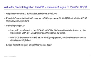 − © HCI Solutions
− Gapanalyse triaMED zum Austauschformat eVacDoc
− Proof-of-Concept eHealth Connector HCI Komponente für triaMED mit ViaVac CDSS
WebService Einbindung
− meineimpfungen.ch
− Import/Export-Funktion des CDA-CH-VACDs; Software-Hersteller haben so die
Möglichkeit CDA-CH-VACD über das Webportal zu testen
− eine XDS-Domain nach IHE ist zur Verfügung gestellt, um den Datenaustausch
direkt zu ermöglichen
− Enger Kontakt mit dem eHealthConnector-Team
07.03.2016 9
Aktueller Stand Integration triaMED – meineimpfungen.ch / ViaVac CDSS
InfoSocietyDays 2016
 