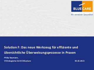 Solution F: Das neue Werkzeug für effiziente und
übersichtliche Überweisungsprozesse in Praxen
Philip Baumann,
VR Delegierter & CEO BlueCare 05.03.2015
 