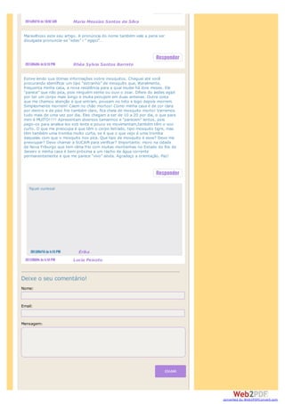 ENVIAR
Deixe o seu comentário!
Nome:
Email:
Mensagem:
Maria Messias Santos da Silva
Maravilhoso este seu artigo. A pronúncia do nome também vale a pena ser
divulgada:pronuncia-se “edes” i ” egipci”…
Rhéa Sylvia Santos Barreto
Estive lendo sua ótimas informações sobre mosquitos. Cheguei até você
procurando identificar um tipo “estranho” de mosquito que, literalmente,
frequenta minha casa, a nova residência para a qual mudei há dois meses. Ele
“parece” que não pica, pois ninguém sente ou ouvi o zoar. Difere do aedes egipt
por ter um corpo mais longo e muita penujem em duas antenas. Outra coisa
que me chamou atenção é que entram, pousam no teto e logo depois morrem.
Simplesmente morrem! Caem no chão mortos! Como minha casa é de cor clara
por dentro e de piso frio também claro, fica cheia de mosquito morto! Varremos
tudo mais de uma vez por dia. Eles chegam a ser de 10 a 20 por dia, o que para
mim é MUITO!!!!! Apresentam diversos tamanhos e “parecem” lentos, pois
pego-os para analisa-los sob lente e pouco se movimentam,também têm o voo
curto. O que me preocupa é que têm o corpo listrado, tipo mosquito tigre, mas
têm também uma tromba muito curta, se é que o que vejo é uma tromba
daquelas com que o mosquito nos pica. Que tipo de mosquito é esse? Devo me
preocupar? Devo chamar a SUCAM para verificar? Importante: moro na cidade
de Nova Friburgo que tem clima frio com muitas montanhas no Estado do Rio de
Janeiro e minha casa é bem próxima a um riacho de água corrente
permanentemente e que me parece “vivo” ainda. Agradeço a orientação. Paz!
Lucia Peixoto
fiquei curiosa!
Érika
converted by Web2PDFConvert.com
 