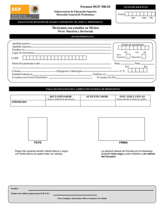 Formato DGP/ DR-02
Subsecretaría de Educación Superior
Dirección General de Profesiones
Mexicanos con estudios en México
Nivel: Maestría y Doctorado
FOTO FIRMA
Pegar foto reciente tamaño infantil blanco y negro La solicitud deberá ser firmada por el interesado
con fondo blanco en papel mate con retoque bolígrafo tinta negra, punto mediano y sin salirse
del recuadro
Apellido paterno
Apellido materno
Nombre (s)
Lugar de nacimiento
Domicilio particular Calle Núm. Núm.
Ext Int
Colonia Delegación o Municipio C. P.
Entidad Federativa Teléfono (s)
Si cuenta con Correo Electrónico Si cuenta con Fax
Nombre
Número de cédula (espacio para la D.G.P)
Para cualquier aclaración refiera el número de cédula
FECHA DE SOLICITUD
Fecha de nacimiento:
año mes día
Sexo:
Femenino Masculino
CURP
Fecha:
año mes día
DICTAMINADOR
* Sujeto a validación de autenticación
AUTENTICADOR INST. EDUCATIVAS
*Aplica solo para el trámite por público
APROBADO
PARA USO EXCLUSIVO DE LA DIRECCIÓN GENERAL DE PROFESIONES
DATOS PERSONALES
SOLICITUD DE REGISTRO DE GRADO Y EXPEDICIÓN DE CÉDULA PROFESIONAL
 