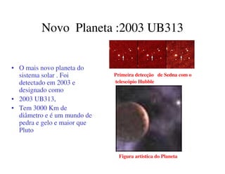 Novo Planeta :2003 UB313 
• O mais novo planeta do 
sistema solar . Foi 
detectado em 2003 e 
designado como 
• 2003 UB313, 
• Tem 3000 Km de 
diâmetro e é um mundo de 
pedra e gelo e maior que 
Pluto 
Primeira detecção de Sedna com o 
telescópio Hubble 
Figura artistica do Planeta 
 