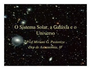 O Sistema Solar, a Galáxia e o 
Universo 
Prof Miriani G. Pastoriza 
Dep de Astronomia, IF 
 