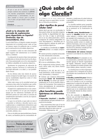 LE INTERESA SABER QUE…

   El ajo es uno de los alimentos estrella           ¿Qué sabe del
   porque contiene una sustancia, la alicina
   con muchas propiedades beneficiosas,
   antibacteriano y antioxidantes. Se pro-           alga Clorella?
   duce cuando se trocea, pero se pierde
                                                     LA CLORELLA ES UN ALGA UNICELULAR             intestino y condiciones de salud relativas
   con el calor, así que tómalo crudo y evita        verde que crecen en agua dulce; su nom-       a permeabilidad intestinal (p.e. intestino
   cocinarlo.                                        bre es Chlorella pyrenoidosa.                 permeable).
    Extraído de:                                                                                       La cloroﬁla también posee propieda-
  Revista SPORT LIFE, número 122                     ¿Qué significa de pared                       des anti-bacterianas que pueden aumen-
                                                     celular rota?                                 tar su potencial en la cicatrización de
                                                     Quiere decir que una vez recolectada, la      heridas.
¿Cuál es la situación del
                                                     dura pared celular de ésta debe romperse         Clorella como desodorizante: La
mercado de suplementos                               para facilitar la digestibilidad del alga.    riqueza en cloroﬁla permite que actúe
para deportistas en España?                          Una vez rota, el alga es pulverizada.         como reductor o elimine malos olores,
(Evolución, tipo de                                  De no ser así, dicha pared dura y fuerte      por ejemplo de la respiración o los intes-
consumidores, etc.)                                  (compuesta de celulosa indigestible) no       tinos. La cloroﬁla y sus propiedades anti-
La actividad física y el deporte ocupan una parte    sería descompuesta y absorbida por el         bacterianas pueden actuar en estados de
                                                     sistema digestivo además de poder pro-        disbiosis bacteriana, caso en el que suelen
importante de la sociedad actual, cada vez hay
                                                     vocar molestias digestivas.                   formarse gases fétidos debido a la putre-
un número mayor de población que se inclina
por la realización de actividades deportivas.            La clorella es considerada un super-      facción de los alimentos causada por bac-
                                                     alimento debido a su amplia composi-          terias indeseables en el intestino.
   La sociedad es cada vez más consciente del        ción:                                           Estimulante del sistema inmune:
papel negativo del sedentarismo en el ámbito
                                                       Contiene proteína completa incluyendo       Estimula la actividad de las células blan-
diario y cotidiano.
                                                     los ocho aminoácidos esenciales.              cas.
   La educación de nuestros hijos tiene patrones
                                                        Tiene un alto contenido en cloroﬁla           Detoxiﬁcadora: El contenido en cier-
establecidos en forma de horas lectivas de educa-                                                  tos aminoácidos y nutrientes tales como el
                                                     más que la espirulina.
ción física potenciando así en los más pequeños                                                    inositol apoyan la función regeneradora
                                                       Es rica en carbohidratos y ﬁbra.
los hábitos saludables de la práctica deportiva.                                                   del hígado. Diferentes ensayos indican
                                                        Su composición incluye potasio, mag-
   Igualmente los programas de educación de                                                        que es queladora de metales pesados tales
                                                     nesio, calcio, sodio, zinc, hierro, fósforo
personas mayores favorecen la realización de                                                       como cadmio, plomo, mercurio y uranio.
                                                     y manganeso.
actividad adecuada a su edad y a sus posibili-                                                         La clorella posee un efecto lipotrópico
dades físicas.                                          Vitaminas A, B1, B2, B6, B12, E, K,
                                                                                                   que ayuda al uso y transporte de la grasa,
                                                     ácido pantoténico, ácido nicotínico, ino-
   En los últimos años éste interés de acerca-                                                     previniendo una acumulación de ésta en
                                                     sitol, carotenoides y vitamina C.
miento al deporte ha dado lugar a la creación de                                                   el hígado.
                                                        Contiene una sustancia hidrosoluble
nuevas modalidades deportivas como el voley                                                          Clorella y control de peso: Debido a
                                                     denominada Factor de Crecimiento
playa, surf de nieve…                                                                              la cantidad de fenilalanina y tirosina pre-
                                                     de la Clorella. Se estima que aproxi-
                                                                                                   sente en la clorella su uso en ocasiones
   Sobre todo renace en la sociedad actual una       madamente un 5% de la clorella cruda es
                                                                                                   proporciona la reducción del apetito. Por
conciencia clara sobre los beneﬁcios que conlle-     Factor de Crecimiento. Esta sustancia se
                                                                                                   otro lado, la completa proporción y varie-
va la práctica de actividades físico-deportivas      forma principalmente de aminoácidos,
                                                                                                   dad de nutrientes esenciales que contiene
   El papel de la suplementación en este contex-     proteínas y ácidos nucleicos.
                                                                                                   sugieren que es un complemento alimen-
to es una realidad a la vez que una incógnita,       ¿Qué beneficios puede                         ticio adecuado durante las dietas restricti-
aunque por las referencias facilitadas por los                                                     vas en calorías.
diferentes puntos de venta sobre el consumo de
                                                     apórtanos en diferentes
                                                                                                      Su alto contenido en cloroﬁla pro-
complementos destinados a este ﬁn, las expecta-      áreas?                                        mueven una actividad beneﬁciosa como
tivas son favorables.                                  Reparador intestinal: La cloroﬁla           limpiador o depurativo de la sangre y un
    Lo que sí es un hecho, es que cada vez más el    es especialmente útil para estimular la cu-   efecto alcalinizante.
consumidor se informa y descubre nuevos usos   os    ración de las heridas.
y aplicaciones a complementos alimenticios que ue       Esta característica hace que el uso de
tradicionalmente no se relacionaban con depor-  r-   cloroﬁla esté especialmente indicado en
                                               os
te (multinutrientes, antioxidantes, ácidos grasos    afecciones digestivas tales como en-
esenciales, plantas, etc.).                          fermedades inﬂamatorias del
                                                o
   Esto es sin duda una oportunidad para el punto
de venta y un beneﬁcio para los consumidores.



 Con esta segunda parte concluye
 la entrevista Práctica de actividad
 deportiva. Puede consultar la primera
 parte de en el nº 33 de Sabía que
 de Enero-Febrero de 2010
 