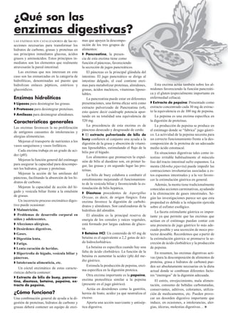 ¿Qué son las
enzimas digestivas?
LAS ENZIMAS SON CATALIZADORES    de las re-     mas que apoyen la descompo-    -
acciones necesarias para transformar los        sición de los tres grupos de
hidratos de carbono, grasas y proteínas en      alimentos:
sus principios inmediatos glucosa, ácidos          Pancreatina, la presen-
grasos y aminoácidos. Estos principios in-      cia de esta enzima tiene como  o
mediatos son los elementos que realmente        función el páncreas, favoreciendondo
atravesarán la pared intestinal.                la secreción de jugos pancreáticos.
                                                                                ticos.
   Las enzimas que nos interesan en este            El páncreas es la principal glándula del
                                                                                l
caso son las enmarcadas en la categoría de      intestino. El jugo pancreático se dirige al
                                                                                o
hidrolíticas, denominadas así puesto que        intestino delgado, el cual contiene enzi-
                                                                                ontiene
hidrolizan enlaces pépticos, estéricos y        mas para metabolizar proteínas, almidones,
                                                                               as,                   Esta enzima actúa también sobre los al-
glucosídicos.                                   grasas, ácidos nucleicos, vitaminas liposo-      midones favoreciendo la función pancreáti-
                                                lubles.                                          ca y el gluten (especialmente importante en
Enzimas hidrolíticas                                La pancreatina puede estar en diferentes     enfermedad celíaca).
 Lipasas para desintegrar las grasas.           presentaciones, una forma eﬁcaz será como          Extracto de pepsina: Presentado como
                                                extracto pulverizado de Pancreatina (x4),        extracto concentrado cada 30 mg de extrac-
 Proteasas para desintegrar proteínas.
                                                esto quiere decir cuádruple potencia apor-       to la equivalencia es de 100 mg de pepsina.
 Amilasas para desintegrar almidones.
                                                tando en su totalidad una equivalencia de            La pepsina es una enzima especíﬁca en
Características generales                       520 mg.                                          la digestión de proteínas.
                                                    La procedencia de esta enzima es de              La producción de pepsina se produce en
Las enzimas favorecen la no proliferación
                                                páncreas desecado y desgrasado de cerdo.         el estómago donde se “fabrica” jugo gástri-
de antígenos causantes de intolerancias y
                                                   El extracto pulverizado de bilis de           co. La actividad de la pepsina necesita para
alergias alimenticias.
                                                buey conﬁeren al conjunto una ayuda a la         un correcto funcionamiento frente a la des-
    Mejoran el transporte de nutrientes a los
                                                digestión de la grasa y absorción de vitami-     composición de la proteína de un adecuado
vasos sanguíneos y vasos linfáticos.
                                                nas liposolubles, estimulando el ﬂujo de la      medio ácido estomacal.
    Cada enzima trabaja en un grado de aci-     bilis por el hígado.                                 En situaciones digestivas tales como in-
dez (pH).
                                                    Los alimentos que promueven la expul-        testino irritable habitualmente el músculo
    Mejoran la función general del estómago     sión de bilis al duodeno son, en primer lu-      liso del tracto intestinal sufre espasmos. La
para asegurar la capacidad para descompo-       gar, las grasas y en segundo lugar las pro-      menta (Mentha piperita) puede impedir las
ner los hidratos, grasas y proteínas.           teínas.                                          contracciones involuntarias asociadas a es-
    Mejoran la acción de las amilasas del           La bilis de buey colabora a combatir el      tos espasmos intestinales y a la vez favore-
páncreas, facilitando la absorción de los hi-   estreñimiento mejorando el funcionamien-         cer la estimulación gástrica en general.
dratos de carbono.                              to de la vesícula biliar y favoreciendo la es-       Además, la menta tiene tradicionalmente
    Mejoran la capacidad de acción del hí-      timulación de bilis hepática.                    conocidas acciones carminativas, ayudando
gado y vesícula biliar frente a la emulsión         Diastasa procedentes de Aspergillus          a la eliminación de gases intestinales. Se-
de grasas.                                      Oryzae, es decir, de origen fúngico. Esta        gún las investigaciones parece ser que esta
    Un incorrecto proceso enzimático diges-     enzima favorece la digestión de carbohi-         propiedad es debido a la relajación ejercida
tivo puede ocasionar:                           dratos y almidones. Son catalizadoras de la      sobre el esfínter esofágico.
  Malnutrición.                                 hidrólisis del almidón.                              La faceta estimulante gástrica es impor-
   Problemas de desarrollo corporal en              El almidón es la principal reserva de        tante ya que permite que las enzimas que
niños y adolescentes.                           energía de los cereales y raíces vegetales,      actúan en el estómago puedan contar con
  Afecciones alérgicas.                         está formado por largas cadenas de gluco-        una presencia de jugo gástrico lo más ade-
  Desórdenes digestivos.                        sa.                                              cuado posible y una secreción de moco pro-
  Gases.                                          Betaína HCl: Un contenido de 65 mg de          tector deseable. Recordemos que a partir de
  Digestión lenta.                              betaína es el equivalente a 2,2 gotas de áci-    la estimulación gástrica se promueve la se-
  Fatiga.                                       do hidroclorhídrico.                             creción de ácido clorhídrico y la producción
  Lenta curación de heridas.                        La betaína es especíﬁca cuando hay una       de pepsina.
                                                falta de ácido clorhídrico. La función de la        En resumen, las enzimas digestivas acti-
  Hipertroﬁa de hígado, vesícula biliar y
páncreas.                                       betaína es aumentar la acidez (ph) del me-       vas (para la descomposición de alimentos de
                                                dio gástrico.                                    proteína, grasa e hidratos de carbono) pue-
  Intolerancia alimenticia, etc.
                                                    Estimula la producción de pepsina, enzi-     den ser absolutamente necesarias en la dieta
    Un cóctel enzimático de estas caracte-
                                                ma especíﬁca en la digestión proteica.           actual donde se combinan diferentes facto-
rísticas debería contener:
                                                    Otra enzima importante es la papaína,        res “enemigos” de la digestión adecuada.
  Extracto de bilis de buey, pancrea-
tina, diastasa, betaína, papaína, ex-
                                                enzima proteolítica similar a la pepsina            El estrés, envejecimiento, mala alimen-
tracto de pepsina.                              (presente en el jugo gástrico).                  tación, consumo de bebidas carbonatadas,
                                                    Actúa en desórdenes como la gastritis,       conservantes, aditivos, colorantes, utiliza-
¿Cómo funciona?                                 hernia de hiato, acidez ya que neutraliza el     ción de medicamentos, etc. Pueden provo-
Una combinación general de ayuda a la di-       exceso.                                          car un desorden digestivo importante que
gestión de proteínas, hidratos de carbono y         Aporta una acción suavizante y antisép-      induce, en ocasiones, a intolerancias, aler-
grasas deberá contener un equipo de enzi-       tica digestiva.                                  gias, úlceras, molestias digestivas…
 