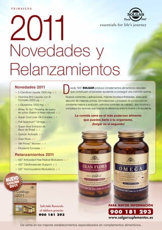 2011 y
PRIMAVERA




Novedades
Relanzamientos
 Novedades 2011                                   esde 1947 SOLGAR produce complementos alimenticios naturales
 — L-Carnitina Líquida 1500 mg p. 2               que contribuyen al bienestar ayudando a conseguir una nutrición óptima.

 — Vitamina B12 Líquida con B                 Nuevos nutrientes y aplicaciones, mejores biodisponibilidades, adecuada
   Complex 2000 µg p. 2                       elección de materias primas, formulaciones y procesos de producción en
 — L-Glutamina 1000 mg p. 3                   constante mejora y evolución, estrictos controles de calidad... son muchos y
 — Whey To Go™ Proteína de suero              complejos los factores que marcan la diferencia entre lo bueno y lo excelente.
   en polvo (Sabor a fresa natural) p. 3
 — Super Cod Liver Oil Complex p. 4
                                                      La comida sana es el más poderoso alimento
                                                           que puedes darle a tu organismo.
 — Full Spectrum™ Omega p. 4
                                                                ¡Solgar es el segundo!
 — Super Acaí Extracto de
   Baya de Brasil p. 5
 — Carbón Activado p. 5
 — Cran Flora p. 5
 — VM Prime™ Women p. 6
 — Fitosterol Complex p. 7

 Relanzamientos 2011
 — GS™ Antioxidant Free Radical Modulators p. 7
 — GS™ Cardiovascular Support p. 8
 — GS™ Homocysteine Modulators p. 8




                      Solicítelo llamando                                           PARA MAYOR INFORMACIÓN
                      al teléfono gratuito:
                     900 181 293
                                                                                      900 181 293
                                                                                    www.solgarsuplementos.es

     De venta en los mejores establecimientos especializados en complementos alimenticios.
 