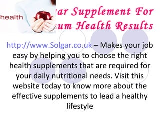 Solgar Supplement For Optimum Health Results http://www.Solgar.co.uk  – Makes your job easy by helping you to choose the right health supplements that are required for your daily nutritional needs. Visit this website today to know more about the effective supplements to lead a healthy lifestyle 
