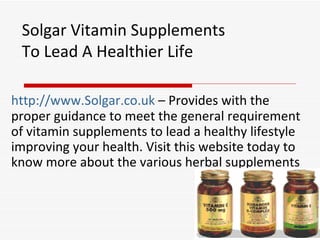 Solgar Vitamin Supplements To Lead A Healthier Life http://www.Solgar.co.uk  – Provides with the proper guidance to meet the general requirement of vitamin supplements to lead a healthy lifestyle improving your health. Visit this website today to know more about the various herbal supplements 