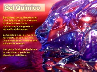 Se obtiene por polimerización
de unidades multifuncionales
e intervienen enlaces
químicos que aseguran la
cohesión del sistema.

La transición sol-gel ya no es
reversible, puesto que una
vez formados los enlaces son
difíciles de romper.

Los geles óxidos poliméricos
se sintetizan a partir de
alcóxidos metálicos.
 
