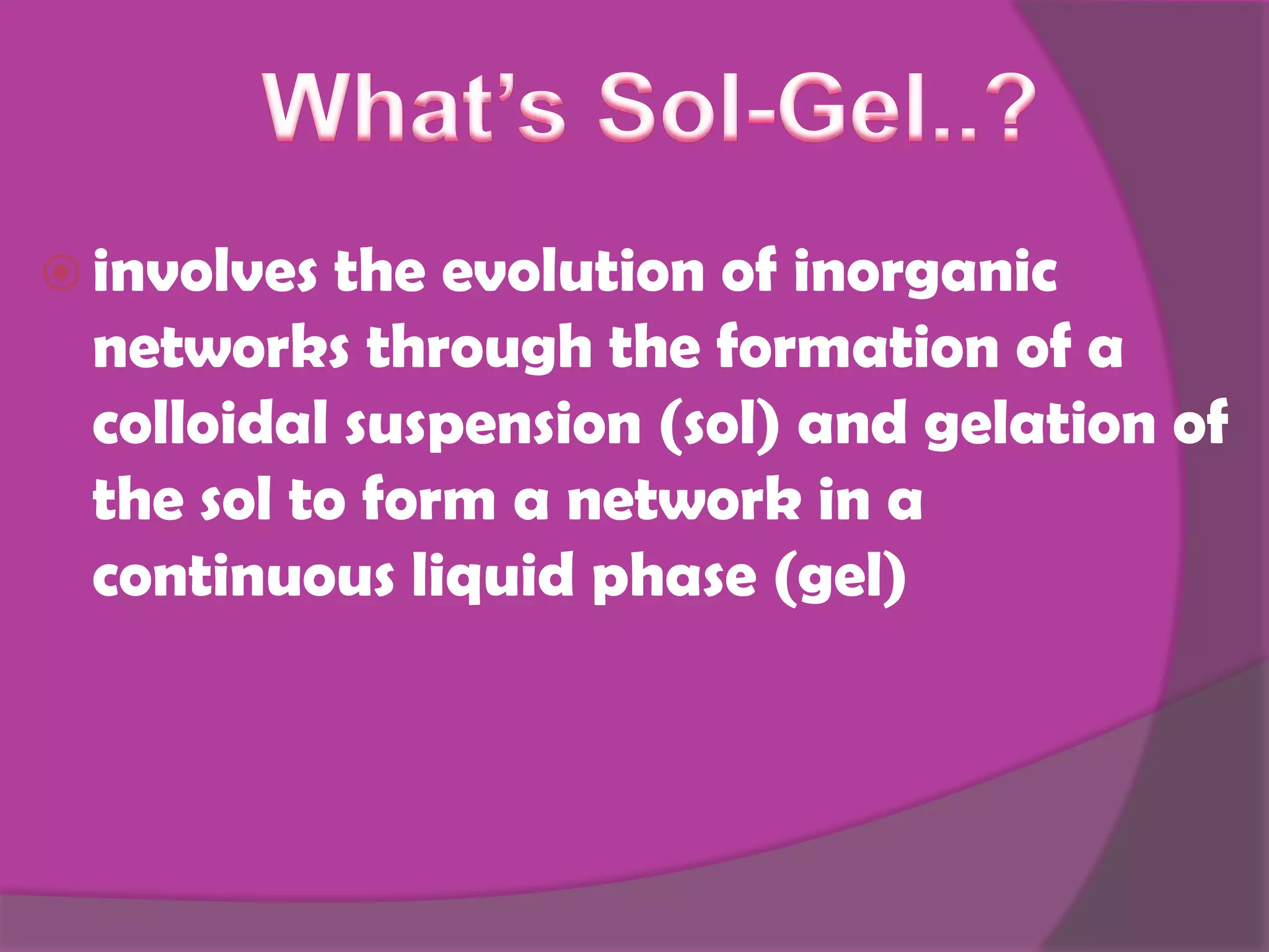  involves the evolution of inorganic
networks through the formation of a
colloidal suspension (sol) and gelation of
the sol to form a network in a
continuous liquid phase (gel)