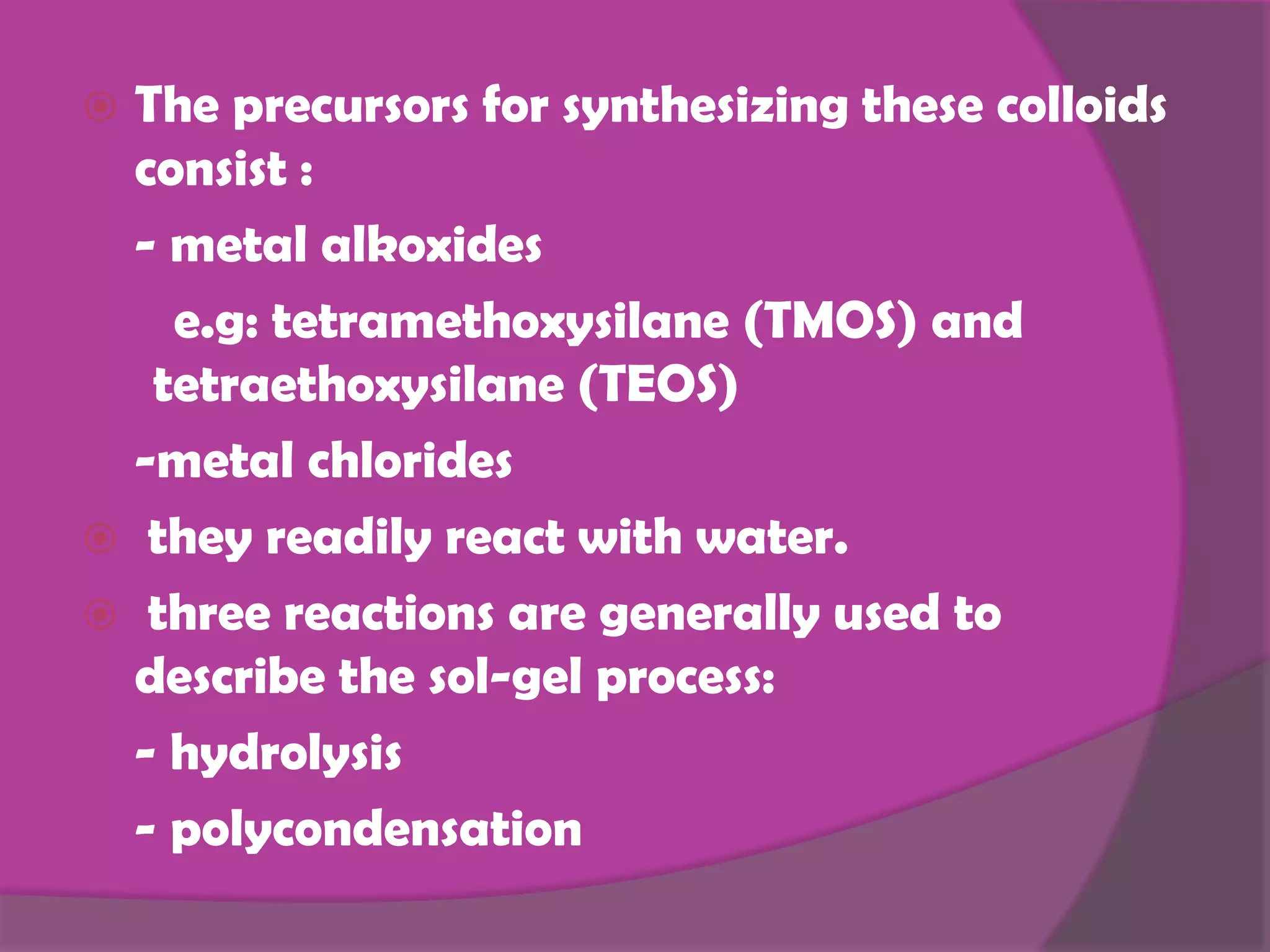  The precursors for synthesizing these colloids
consist :
- metal alkoxides
e.g: tetramethoxysilane (TMOS) and
tetraethoxysilane (TEOS)
-metal chlorides
they readily react with water.
three reactions are generally used to
describe the sol-gel process:
- hydrolysis
- polycondensation