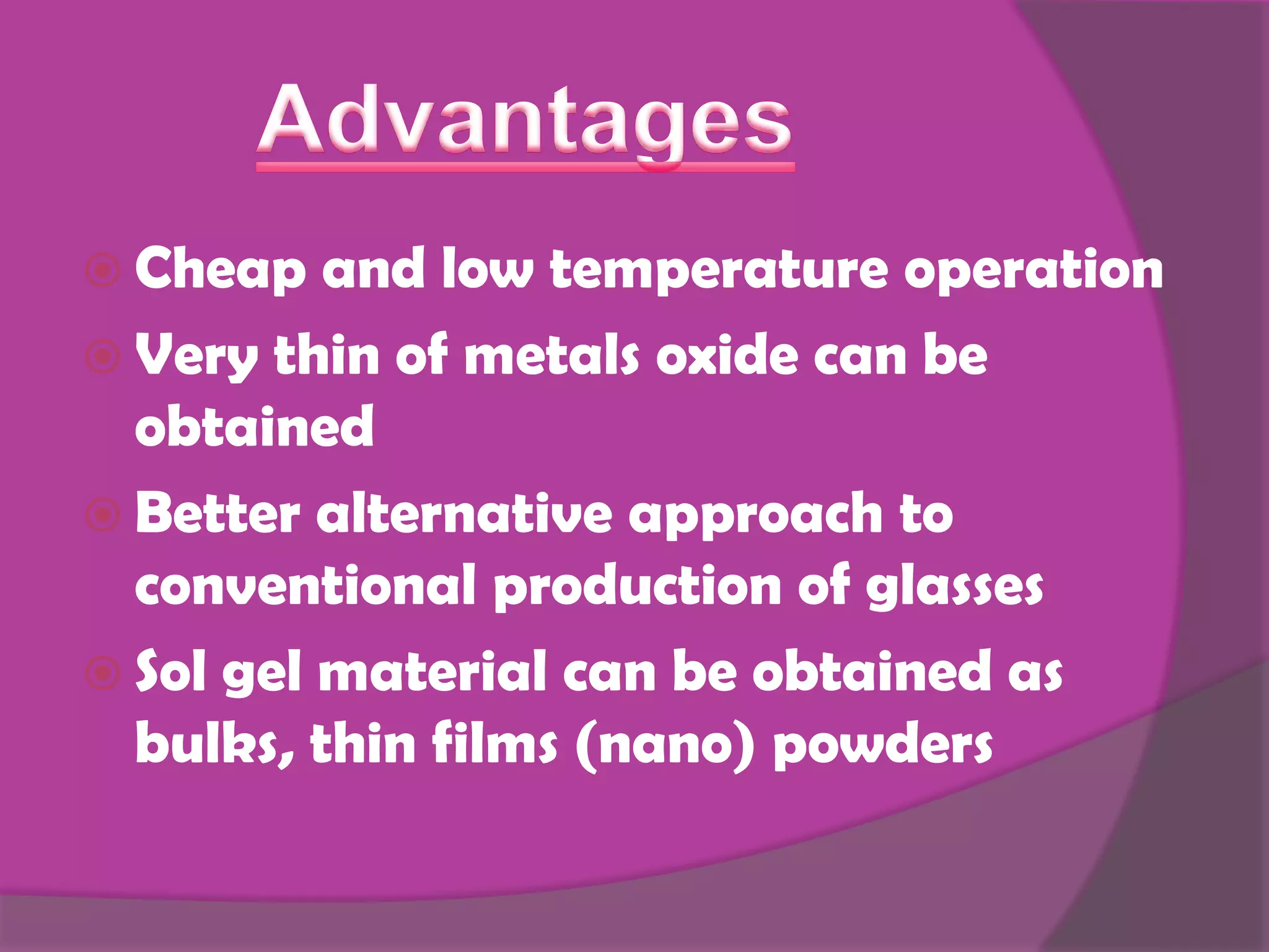  Cheap and low temperature operation
Very thin of metals oxide can be
obtained
Better alternative approach to
conventional production of glasses
Sol gel material can be obtained as
bulks, thin films (nano) powders
