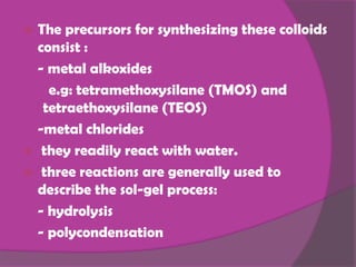  The precursors for synthesizing these colloids
  consist :
  - metal alkoxides
    e.g: tetramethoxysilane (TMOS) and
   tetraethoxysilane (TEOS)
  -metal chlorides
 they readily react with water.
 three reactions are generally used to
  describe the sol-gel process:
  - hydrolysis
  - polycondensation
 