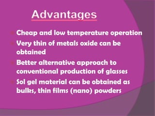  Cheap   and low temperature operation
 Very thin of metals oxide can be
  obtained
 Better alternative approach to
  conventional production of glasses
 Sol gel material can be obtained as
  bulks, thin films (nano) powders
 