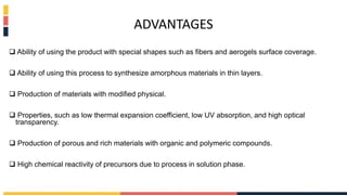 ADVANTAGES
 Ability of using the product with special shapes such as fibers and aerogels surface coverage.
 Ability of using this process to synthesize amorphous materials in thin layers.
 Production of materials with modified physical.
 Properties, such as low thermal expansion coefficient, low UV absorption, and high optical
transparency.
 Production of porous and rich materials with organic and polymeric compounds.
 High chemical reactivity of precursors due to process in solution phase.
 