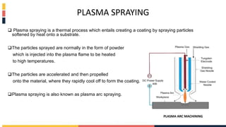 PLASMA SPRAYING
 Plasma spraying is a thermal process which entails creating a coating by spraying particles
softened by heat onto a substrate.
The particles sprayed are normally in the form of powder
which is injected into the plasma flame to be heated
to high temperatures.
The particles are accelerated and then propelled
onto the material, where they rapidly cool off to form the coating.
Plasma spraying is also known as plasma arc spraying.
 