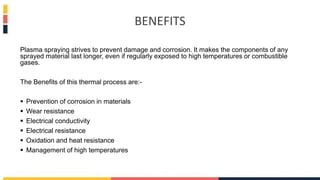 BENEFITS
Plasma spraying strives to prevent damage and corrosion. It makes the components of any
sprayed material last longer, even if regularly exposed to high temperatures or combustible
gases.
The Benefits of this thermal process are:-
 Prevention of corrosion in materials
 Wear resistance
 Electrical conductivity
 Electrical resistance
 Oxidation and heat resistance
 Management of high temperatures
 