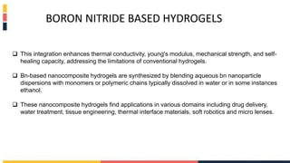  This integration enhances thermal conductivity, young's modulus, mechanical strength, and self-
healing capacity, addressing the limitations of conventional hydrogels.
 Bn-based nanocomposite hydrogels are synthesized by blending aqueous bn nanoparticle
dispersions with monomers or polymeric chains typically dissolved in water or in some instances
ethanol.
 These nanocomposite hydrogels find applications in various domains including drug delivery,
water treatment, tissue engineering, thermal interface materials, soft robotics and micro lenses.
BORON NITRIDE BASED HYDROGELS
 