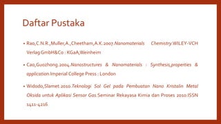 Daftar Pustaka
• Rao,C.N.R.,Muller,A.,Cheetham,A.K.2007.Nanomaterials Chemistry.WILEY-VCH
Verlag GmbH&Co : KGaA,Weinheim
• Cao,Guozhong.2004.Nanostructures & Nanomaterials : Synthesis,properties &
application.Imperial College Press : London
• Widodo,Slamet.2010.Teknologi Sol Gel pada Pembuatan Nano Kristalin Metal
Oksida untuk Aplikasi Sensor Gas.Seminar Rekayasa Kimia dan Proses 2010.ISSN
1411-4216
 