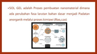 •SOL GEL adalah Proses pembuatan nanomaterial dimana
ada perubahan fasa larutan bahan dasar menjadi Padatan
anorganik melalui proses kimiawi (Rao,120)
 