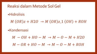 Reaksi dalam Metode Sol Gel
•Hidrolisis
𝑀 𝑂𝑅 𝑧 + 𝐻2𝑂 → 𝑀 𝑂𝑅 𝑧ˍ1 𝑂𝐻 + 𝑅𝑂𝐻
•Kondensasi
𝑀 − 𝑂𝐻 + 𝐻𝑂 − 𝑀 → 𝑀 − 𝑂 − 𝑀 + 𝐻2𝑂
𝑀 − 𝑂𝑅 + 𝐻𝑂 − 𝑀 → 𝑀 − 𝑂 − 𝑀 + 𝑅𝑂𝐻
 