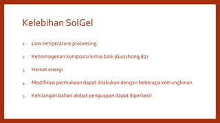 Kelebihan SolGel
1. Low temperature processing
2. Kehomogenan komposisi kimia baik (Guozhong,82)
3. Hemat energi
4. Modifikasi permukaan dapat dilakukan dengan beberapa kemungkinan
5. Kehilangan bahan akibat penguapan dapat diperkecil
 