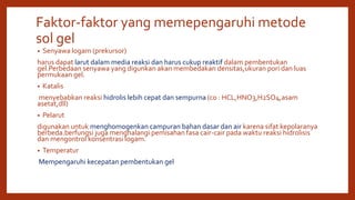 Faktor-faktor yang memepengaruhi metode
sol gel
• Senyawa logam (prekursor)
harus dapat larut dalam media reaksi dan harus cukup reaktif dalam pembentukan
gel.Perbedaan senyawa yang digunkan akan membedakan densitas,ukuran pori dan luas
permukaan gel.
• Katalis
menyebabkan reaksi hidrolis lebih cepat dan sempurna (co : HCL,HNO3,H2SO4,asam
asetat,dll)
• Pelarut
digunakan untuk menghomogenkan campuran bahan dasar dan air karena sifat kepolaranya
berbeda.berfungsi juga menghalangi pemisahan fasa cair-cair pada waktu reaksi hidrolisis
dan mengontrol konsentrasi logam.
• Temperatur
Mempengaruhi kecepatan pembentukan gel
 