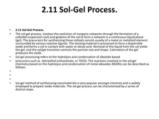 2.11 Sol-Gel Process.
• 2.11 Sol-Gel Process.
• The sol-gel process, involves the evolution of inorganic networks through the formation of a
colloidal suspension (sol) and gelation of the sol to form a network in a continuous liquid phase
(gel). The precursors for synthesizing these colloids consist usually of a metal or metalloid element
surrounded by various reactive ligands. The starting material is processed to form a dispersible
oxide and forms a sol in contact with water or dilute acid. Removal of the liquid from the sol yields
the gel, and the sol/gel transition controls the particle size and shape. Calcination of the gel
produces the oxide.
• Sol-gel processing refers to the hydrolysis and condensation of alkoxide-based
• precursors such as (tetraethyl orthosilicate, or TEOS). The reactions involved in the sol-gel
chemistry based on the hydrolysis and condensation of metal alkoxides M(OR)z can be described as
follows:
•
•
•
• Sol-gel method of synthesizing nanomaterials is very popular amongst chemists and is widely
employed to prepare oxide materials. The sol-gel process can be characterized by a series of
distinct steps.
 