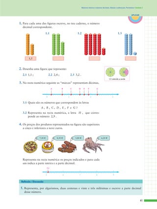 41
APLICAR
Números inteiros e números decimais. Adição e subtracção. Perímetros | Unidade 2
1. Para cada uma das figuras escreve, no teu caderno, o número
decimal correspondente.
2. Desenha uma figura que represente:
2.1 1,1 ; 2.2 2,4 ; 2.3 3,2 .
3. Na recta numérica seguinte as “marcas” representam décimas.
3.1 Quais são os números que correspondem às letras
A , B , C , D , E , F e G ?
3.2 Representa na recta numérica, a letra H , que corres-
ponde ao número 2,9 .
4. Os preços dos produtos representados na figura são superiores
a cinco e inferiores a nove euros.
0 1 2 3
A B C D E F G
6,20 €5,80 €7,30 € 8,50 €
5. Representa, por algarismos, duas centenas e vinte e três milésimas e escreve a parte decimal
desse número.
Reflexão / Discussão
1,7 colorido a verde
1,5
Representa na recta numérica os preços indicados e para cada
um indica a parte inteira e a parte decimal.
5 6 7 8 9
5,1
1.1 1.2 1.3
 