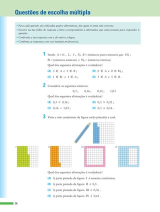 N = {números naturais} e N0 = {números inteiros}
Qual das seguintes afirmações é verdadeira?
(A) 3 å A e 3 å B ; (B) 0 å A e 0 å N0 ;
(C) 1 å N e 1 å A ; (D) 5 å A e 5 å B .
0,3 ; 0,16 ; 0,52 ; 1,03
Qual das seguintes afirmações é verdadeira?
(A) 0,3 < 0,16 ; (B) 0,3 > 0,52 ;
(C) 0,16 = 1,03 ; (D) 0,3 > 0,16 .
Qual das seguintes afirmações é verdadeira?
(A) A parte pintada da figura I é sessenta centésimas.
(B) A parte pintada da figura II é 0,5 .
(C) A parte pintada da figura III é 0,36 .
(D) A parte pintada da figura IV é 0,61 .
Questões de escolha múltipla
56
• Para cada questão são indicadas quatro alternativas, das quais só uma está correcta.
• Escreve na tua folha de resposta a letra correspondente à alternativa que seleccionaste para responder à
questão.
• Confronta a tua resposta com a de outros colegas.
• Confirma as respostas com o(a) teu(tua) professor(a).
I IVIIIII
1 Sendo A = {1 , 2 , 3 , 5}; B = {números pares menores que 10} ;
2 Considera os seguintes números:
3 Vinte e oito centésimas da figura estão pintadas a azul.
 