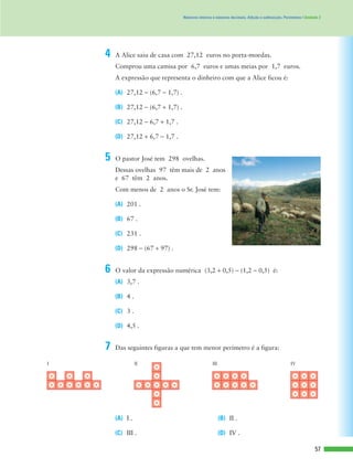 57
Números inteiros e números decimais. Adição e subtracção. Perímetros | Unidade 2
Comprou uma camisa por 6,7 euros e umas meias por 1,7 euros.
A expressão que representa o dinheiro com que a Alice ficou é:
(A) 27,12 - (6,7 - 1,7) .
(B) 27,12 - (6,7 + 1,7) .
(C) 27,12 - 6,7 + 1,7 .
(D) 27,12 + 6,7 - 1,7 .
4 A Alice saiu de casa com 27,12 euros no porta-moedas.
Dessas ovelhas 97 têm mais de 2 anos
e 67 têm 2 anos.
Com menos de 2 anos o Sr. José tem:
(A) 201 .
(B) 67 .
(C) 231 .
(D) 298 - (67 + 97) .
5 O pastor José tem 298 ovelhas.
(A) 3,7 .
(B) 4 .
(C) 3 .
(D) 4,5 .
6 O valor da expressão numérica (3,2 + 0,5) - (1,2 - 0,5) é:
(A) I . (B) II .
(C) III . (D) IV .
I II III IV
7 Das seguintes figuras a que tem menor perímetro é a figura:
 