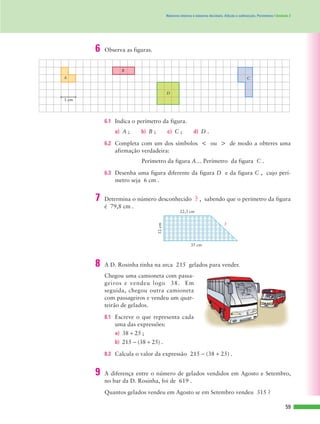 35 cm
22,3 cm
?
12cm
59
Números inteiros e números decimais. Adição e subtracção. Perímetros | Unidade 2
6.1 Indica o perímetro da figura.
a) A ; b) B ; c) C ; d) D .
6.2 Completa com um dos símbolos < ou > de modo a obteres uma
afirmação verdadeira:
Perímetro da figura A… Perímetro da figura C .
6.3 Desenha uma figura diferente da figura D e da figura C , cujo perí-
metro seja 6 cm .
A
B
C
D
1 cm
6 Observa as figuras.
7 Determina o número desconhecido ? , sabendo que o perímetro da figura
é 79,8 cm .
Chegou uma camioneta com passa-
geiros e vendeu logo 38. Em
seguida, chegou outra camioneta
com passageiros e vendeu um quar-
teirão de gelados.
8.1 Escreve o que representa cada
uma das expressões:
a) 38 + 25 ;
b) 215 - (38 + 25) .
8.2 Calcula o valor da expressão 215 - (38 + 25) .
Quantos gelados vendeu em Agosto se em Setembro vendeu 315 ?
8 A D. Rosinha tinha na arca 215 gelados para vender.
9 A diferença entre o número de gelados vendidos em Agosto e Setembro,
no bar da D. Rosinha, foi de 619 .
 