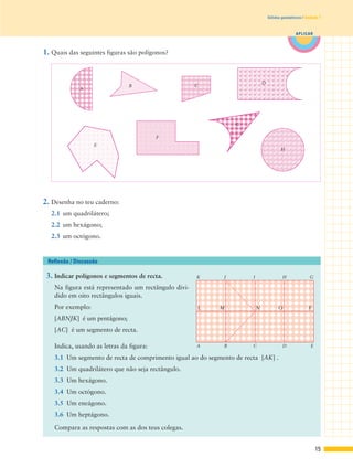 1. Quais das seguintes figuras são polígonos?
2. Desenha no teu caderno:
2.1 um quadrilátero;
2.2 um hexágono;
2.3 um octógono.
3. Indicar polígonos e segmentos de recta.
Na figura está representado um rectângulo divi-
dido em oito rectângulos iguais.
Por exemplo:
[ABNJK] é um pentágono;
[AC] é um segmento de recta.
Indica, usando as letras da figura:
3.1 Um segmento de recta de comprimento igual ao do segmento de recta [AK] .
3.2 Um quadrilátero que não seja rectângulo.
3.3 Um hexágono.
3.4 Um octógono.
3.5 Um eneágono.
3.6 Um heptágono.
Compara as respostas com as dos teus colegas.
Reflexão / Discussão
15
APLICAR
Sólidos geométricos | Unidade 1
GK
A B C D E
FONL M
J I H
A
B
E
F
G
D
H
C
 