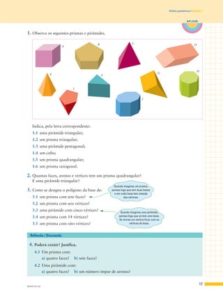 17
APLICAR
Sólidos geométricos | Unidade 1
Indica, pela letra correspondente:
1.1 uma pirâmide triangular;
1.2 um prisma triangular;
1.3 uma pirâmide pentagonal;
1.4 um cubo;
1.5 um prisma quadrangular;
1.6 um prisma octogonal.
2. Quantas faces, arestas e vértices tem um prisma quadrangular?
E uma pirâmide triangular?
3. Como se designa o polígono da base de:
3.1 um prisma com sete faces?
3.2 um prisma com seis vértices?
3.3 uma pirâmide com cinco vértices?
3.4 um prisma com 14 vértices?
3.5 um prisma com oito vértices?
1. Observa os seguintes prismas e pirâmides.
4. Poderá existir? Justifica.
4.1 Um prisma com:
a) quatro faces? b) sete faces?
4.2 Uma pirâmide com:
a) quatro faces? b) um número ímpar de arestas?
Reflexão / Discussão
A
B C D
E F
G
H
I
J
M5FN-P1–02
Quando imaginas um prisma,
pensas logo que tem duas bases
e em cada base tem metade
dos vértices.
Quando imaginas uma pirâmide,
pensas logo que só tem uma base.
Se tirares um vértice ficas com os
vértices da base.
 