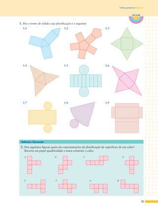 19
APLICAR
Sólidos geométricos | Unidade 1
1. Diz o nome do sólido cuja planificação é a seguinte:
2. Das seguintes figuras quais são representações da planificação de superfícies de um cubo?
Recorta em papel quadriculado e tenta construir o cubo.
Reflexão / Discussão
A B C D
E F G H
1.1 1.2 1.3
1.4 1.5
1.7 1.8 1.9
1.6
 