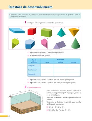 Questões de desenvolvimento
E
H
G
F
A
D
C
B
15 m
3m
5 m
24
• Apresenta o teu raciocínio de forma clara, indicando todos os cálculos que tiveres de efectuar e todas as
justificações necessárias.
1.3 Quantas faces, arestas e vértices tem um prisma pentagonal?
1.4 Quantas faces, arestas e vértices tem uma pirâmide pentagonal?
1.1 Quais são os prismas? Quais são as pirâmides?
1.2 Copia e completa o quadro.
A B C D E
F G H
I
J
Tipo de
pirâmide
Número de
faces vértices arestas
Triangular
Quadrangular
Hexagonal
1 Na figura estão representados sólidos geométricos.
2 O passeio da aranha.
Uma aranha está no canto de uma sala com a
forma de um paralelepípedo rectângulo, como se
pode ver na figura.
Imagina a aranha a andar apenas sobre as
arestas.
Determina a distância percorrida pela aranha
se ela seguir o percurso:
2.1 E , F , G , B e C .
2.2 E , H , G , F , A , B e C .
 