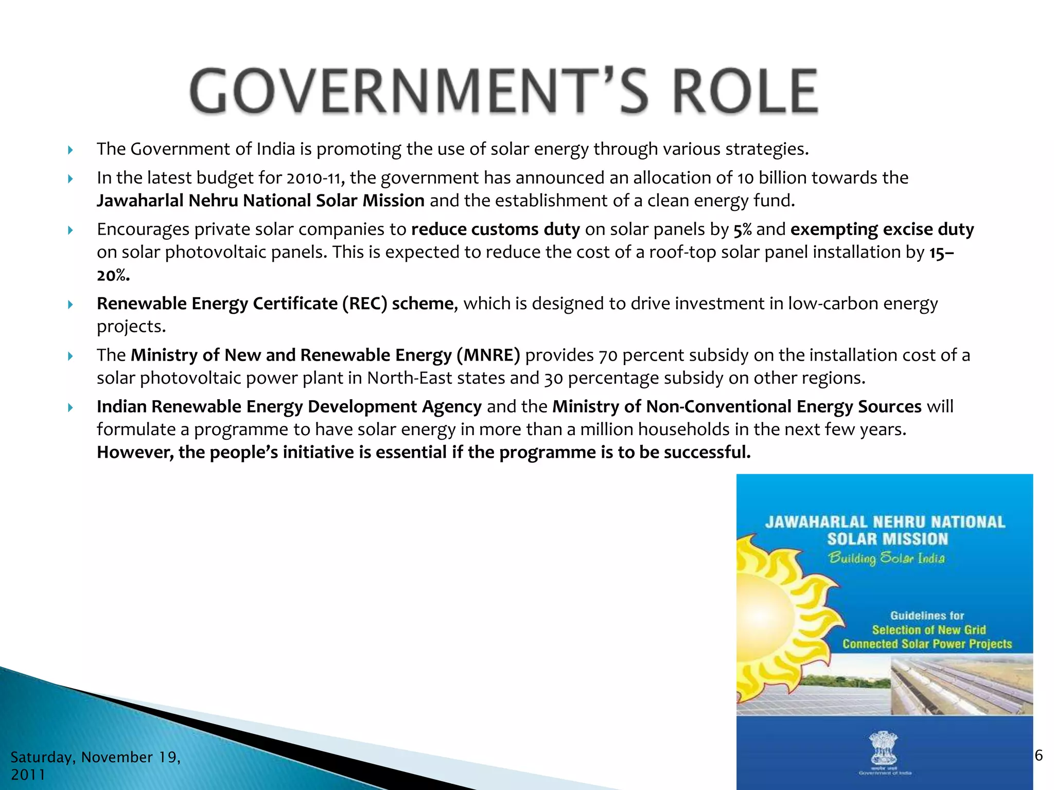    The Government of India is promoting the use of solar energy through various strategies.
          In the latest budget for 2010-11, the government has announced an allocation of 10 billion towards the
           Jawaharlal Nehru National Solar Mission and the establishment of a clean energy fund.
          Encourages private solar companies to reduce customs duty on solar panels by 5% and exempting excise duty
           on solar photovoltaic panels. This is expected to reduce the cost of a roof-top solar panel installation by 15–
           20%.
          Renewable Energy Certificate (REC) scheme, which is designed to drive investment in low-carbon energy
           projects.
          The Ministry of New and Renewable Energy (MNRE) provides 70 percent subsidy on the installation cost of a
           solar photovoltaic power plant in North-East states and 30 percentage subsidy on other regions.
          Indian Renewable Energy Development Agency and the Ministry of Non-Conventional Energy Sources will
           formulate a programme to have solar energy in more than a million households in the next few years.
           However, the people’s initiative is essential if the programme is to be successful.




Saturday, November 19,                                                                                                       6
2011
 