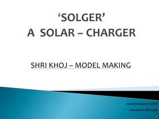 ‘SOLGER’
A SOLAR – CHARGER

SHRI KHOJ – MODEL MAKING




                           1
 