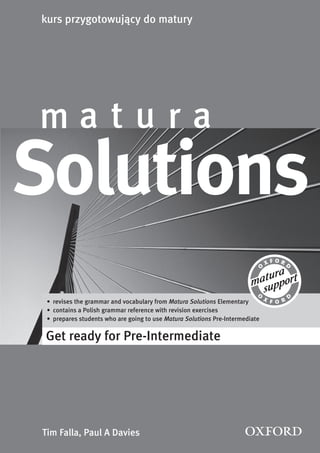 4
Solutions
Get ready for Pre-Intermediate
m a t u r a
kurs przygotowujący do matury
Tim Falla, Paul A Davies
• revises the grammar and vocabulary from Matura Solutions Elementary
• contains a Polish grammar reference with revision exercises
• prepares students who are going to use Matura Solutions Pre-Intermediate
 