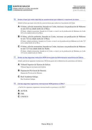 Páxina 10 de 12
Parte sociolingüística
CIENCIAS SOCIAIS
[CM.PS.003.Z]
16. Sinale a frase que mellor describa as características que rodearon o nacemento do Islam.
Señale la frase que mejor describa las características que rodearon el nacimiento del Islam.
A O Islam, relixión monoteísta, baseada no Corán, iniciouse coa predicación de Mahoma
no ano 622 na cidade árabe de A Meca.
El Islam, religión monoteísta, basada en el Corán, se inició con la predicación de Mahoma en el año
622 en la ciudad árabe de La Meca.
B O Islam, relixión politeísta, baseada no Corán, iniciouse coa predicación de Mahoma
no ano 722 na cidade árabe de A Meca.
El Islam, religión politeísta, basada en el Corán, se inició con la predicación de Mahoma en el año 722
en la ciudad árabe de La Meca.
C O Islam, relixión monoteísta, baseada no Corán, iniciouse coa predicación de Mahoma
no ano 1213 na cidade árabe de Ákaba.
El Islam, religión monoteísta, basada en el Corán, se inició con la predicación de Mahoma en el año
1213 en la ciudad árabe de Ákaba.
17. Sinale cal das seguintes institucións NON forma parte da Administración autonómica de Galicia.
Señale cuál de las siguientes instituciones NO forma parte de la Administración autonómica de Galicia.
A Tribunal Superior de Xustiza de Galicia.
Tribunal Superior de Justicia de Galicia.
B Deputación Provincial de Ourense.
Diputación Provincial de Ourense.
C Real Academia Galega.
Real Academia Galega.
18. Cal dos seguintes organismos internacionais NON pertence á ONU?
¿Cuál de los siguientes organismos internacionales no pertenece a la ONU?
A ACNUR.
B FMI.
C UNESCO.
 