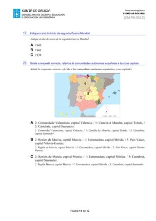 Páxina 11 de 12
Parte sociolingüística
CIENCIAS SOCIAIS
[CM.PS.003.Z]
19. Indique o ano do inicio da segunda Guerra Mundial.
Indique el año de inicio de la segunda Guerra Mundial.
A 1945
B 1941
C 1939
20. Sinale a resposta correcta, referida ás comunidades autónomas españolas e ás súas capitais.
Señale la respuesta correcta, referida a las comunidades autónomas españolas y a sus capitales.
A 2: Comunidade Valenciana, capital Valencia. / 1: Castela-A Mancha, capital Toledo, /
5: Cantabria, capital Santander.
2: Comunidad Valenciana, capital Valencia. / 1: Castilla-La Mancha, capital Toledo. / 5: Cantabria,
capital Santander.
B 2: Rexión de Murcia, capital Murcia. / 1: Estremadura, capital Mérida. / 5: País Vasco,
capital Vitoria-Gasteiz.
2: Región de Murcia, capital Murcia. / 1: Extremadura, capital Mérida. / 5: País Vasco, capital Vitoria-
Gasteiz.
C 2: Rexión de Murcia, capital Murcia. / 1: Estremadura, capital Mérida. / 5: Cantabria,
capital Santander.
2: Región Murcia, capital Murcia. / 1: Extremadura, capital Mérida. / 5: Cantabria, capital Santander.
 