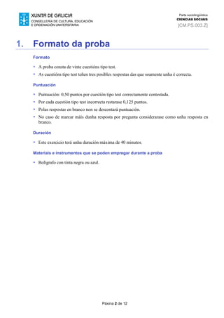 Páxina 2 de 12
Parte sociolingüística
CIENCIAS SOCIAIS
[CM.PS.003.Z]
1. Formato da proba
Formato
 A proba consta de vinte cuestións tipo test.
 As cuestións tipo test teñen tres posibles respostas das que soamente unha é correcta.
Puntuación
 Puntuación: 0,50 puntos por cuestión tipo test correctamente contestada.
 Por cada cuestión tipo test incorrecta restarase 0,125 puntos.
 Polas respostas en branco non se descontará puntuación.
 No caso de marcar máis dunha resposta por pregunta considerarase como unha resposta en
branco.
Duración
 Este exercicio terá unha duración máxima de 40 minutos.
Materiais e instrumentos que se poden empregar durante a proba
 Bolígrafo con tinta negra ou azul.
 