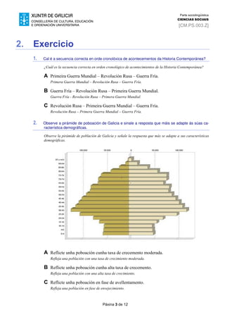 Páxina 3 de 12
Parte sociolingüística
CIENCIAS SOCIAIS
[CM.PS.003.Z]
2. Exercicio
1. Cal é a secuencia correcta en orde cronolóxica de acontecementos da Historia Contemporánea?
¿Cuál es la secuencia correcta en orden cronológico de acontecimientos de la Historia Contemporánea?
A Primeira Guerra Mundial – Revolución Rusa – Guerra Fría.
Primera Guerra Mundial – Revolución Rusa – Guerra Fría.
B Guerra Fría – Revolución Rusa – Primeira Guerra Mundial.
Guerra Fría - Revolución Rusa – Primera Guerra Mundial.
C Revolución Rusa – Primeira Guerra Mundial – Guerra Fría.
Revolución Rusa – Primera Guerra Mundial – Guerra Fría.
2. Observe a pirámide de poboación de Galicia e sinale a resposta que máis se adapte ás súas ca-
racterística demográficas.
Observe la pirámide de población de Galicia y señale la respuesta que más se adapte a sus características
demográficas.
A Reflicte unha poboación cunha taxa de crecemento moderada.
Refleja una población con una tasa de crecimiento moderada.
B Reflicte unha poboación cunha alta taxa de crecemento.
Refleja una población con una alta tasa de crecimiento.
C Reflicte unha poboación en fase de avellentamento.
Refleja una población en fase de envejecimiento.
 