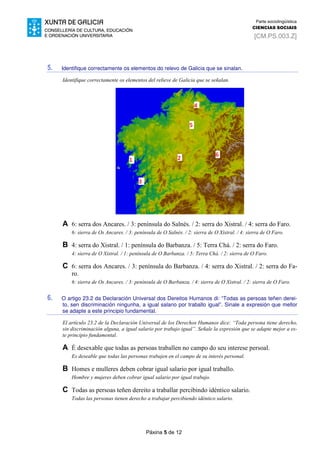 Páxina 5 de 12
Parte sociolingüística
CIENCIAS SOCIAIS
[CM.PS.003.Z]
5. Identifique correctamente os elementos do relevo de Galicia que se sinalan.
Identifique correctamente os elementos del relieve de Galicia que se señalan.
A 6: serra dos Ancares. / 3: península do Salnés. / 2: serra do Xistral. / 4: serra do Faro.
6: sierra de Os Ancares. / 3: península de O Salnés. / 2: sierra de O Xistral. / 4: sierra de O Faro.
B 4: serra do Xistral. / 1: península do Barbanza. / 5: Terra Chá. / 2: serra do Faro.
4: sierra de O Xistral. / 1: península de O Barbanza. / 5: Terra Chá. / 2: sierra de O Faro.
C 6: serra dos Ancares. / 3: península do Barbanza. / 4: serra do Xistral. / 2: serra do Fa-
ro.
6: sierra de Os Ancares. / 3: península de O Barbanza. / 4: sierra de O Xistral. / 2: sierra de O Faro.
6. O artigo 23.2 da Declaración Universal dos Dereitos Humanos di: “Todas as persoas teñen derei-
to, sen discriminación ningunha, a igual salario por traballo igual”. Sinale a expresión que mellor
se adapte a este principio fundamental.
El artículo 23.2 de la Declaración Universal de los Derechos Humanos dice: “Toda persona tiene derecho,
sin discriminación alguna, a igual salario por trabajo igual”. Señale la expresión que se adapte mejor a es-
te principio fundamental.
A É desexable que todas as persoas traballen no campo do seu interese persoal.
Es deseable que todas las personas trabajen en el campo de su interés personal.
B Homes e mulleres deben cobrar igual salario por igual traballo.
Hombre y mujeres deben cobrar igual salario por igual trabajo.
C Todas as persoas teñen dereito a traballar percibindo idéntico salario.
Todas las personas tienen derecho a trabajar percibiendo idéntico salario.
 