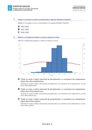 Páxina 6 de 12
Parte sociolingüística
CIENCIAS SOCIAIS
[CM.PS.003.Z]
7. Indique a cronoloxía correcta correspondente á segunda República Española.
Indique la cronología correcta correspondiente a la segunda República Española.
A 1873-1874.
B 1931-1939.
C 1936-1939.
8. Observe o climograma proposto e sinale a resposta correcta.
Observe el climograma propuesto y señale la respuesta correcta.
A Tendo en conta o índice estacional de precipitacións e a constancia nas temperaturas,
trátase dun clima mediterráneo.
Teniendo en cuenta el índice estacional de precipitaciones y la constancia en las temperaturas, se trata
de un clima mediterráneo.
B Tendo en conta o índice estacional de precipitacións e a constancia nas temperaturas,
trátase dun clima tropical seco.
Teniendo en cuenta el índice estacional de precipitaciones y la constancia en las temperaturas, se trata
de un clima tropical seco.
C Tendo en conta o índice estacional de precipitacións e a constancia nas temperaturas,
trátase dun clima oceánico.
Teniendo en cuenta el índice estacional de precipitaciones y la constancia en las temperaturas, se trata
de un clima oceánico.
 