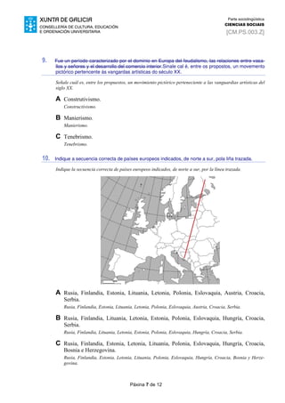 Páxina 7 de 12
Parte sociolingüística
CIENCIAS SOCIAIS
[CM.PS.003.Z]
9. Fue un período caracterizado por el dominio en Europa del feudalismo, las relaciones entre vasa-
llos y señores y el desarrollo del comercio interior.Sinale cal é, entre os propostos, un movemento
pictórico pertencente ás vangardas artísticas do século XX.
Señale cuál es, entre los propuestos, un movimiento pictórico perteneciente a las vanguardias artísticas del
siglo XX.
A Construtivismo.
Constructivismo.
B Manierismo.
Manierismo.
C Tenebrismo.
Tenebrismo.
10. Indique a secuencia correcta de países europeos indicados, de norte a sur, pola liña trazada.
Indique la secuencia correcta de países europeos indicados, de norte a sur, por la línea trazada.
A Rusia, Finlandia, Estonia, Lituania, Letonia, Polonia, Eslovaquia, Austria, Croacia,
Serbia.
Rusia, Finlandia, Estonia, Lituania, Letonia, Polonia, Eslovaquia, Austria, Croacia, Serbia.
B Rusia, Finlandia, Lituania, Letonia, Estonia, Polonia, Eslovaquia, Hungría, Croacia,
Serbia.
Rusia, Finlandia, Lituania, Letonia, Estonia, Polonia, Eslovaquia, Hungría, Croacia, Serbia.
C Rusia, Finlandia, Estonia, Letonia, Lituania, Polonia, Eslovaquia, Hungría, Croacia,
Bosnia e Herzegovina.
Rusia, Finlandia, Estonia, Letonia, Lituania, Polonia, Eslovaquia, Hungría, Croacia, Bosnia y Herze-
govina.
 