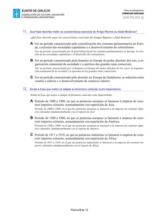 Páxina 8 de 12
Parte sociolingüística
CIENCIAS SOCIAIS
[CM.PS.003.Z]
11. Que frase describe mellor as características esenciais do Antigo Réxime ou Idade Moderna?
¿Qué frase describe mejor las características esenciales del Antiguo Régimen o Edad Moderna?
A Foi un período caracterizado pola xeneralización dos sistemas parlamentarios en Euro-
pa, a eclosión das sociedades capitalistas e o desenvolvemento do colonialismo.
Fue un período caracterizado por la generalización de los sistemas parlamentarios en Europa, la eclo-
sión de las sociedades capitalistas y el desarrollo del colonialismo.
B Foi un período caracterizado polo dominio en Europa do poder absoluto dos reis, a or-
ganización estamental da sociedade e a apertura das grandes rutas comerciais.
Fue un período caracterizado por el dominio en Europa del poder absoluto de los reyes, la organiza-
ción estamental de la sociedad y la apertura de las grandes rutas comerciales.
C Foi un período caracterizado polo dominio en Europa do feudalismo, as relacións entre
vasalos e señores e o desenvolvemento do comercio interior.
12. Sinale a frase que mellor se adapte ao fenómeno coñecido como Imperialismo.
Señale la frase que mejor se adapte al fenómeno conocido como Imperialismo.
A Período de 1600 a 1800, no que as potencias europeas se lanzaron á empresa de cons-
truír imperios coloniais, nomeadamente coa repartición de Asia.
Período de 1600 a 1800, en el que las potencias europeas se lanzaron a la empresa de construir impe-
rios coloniales, fundamentalmente con el reparto de Asia.
B Período de 1500 a 1800, no que as potencias europeas se lanzaron á empresa de cons-
truír imperios coloniais, nomeadamente coa repartición de América.
Período de 1500 a 1800, en el que las potencias europeas se lanzaron a la empresa de construir impe-
rios coloniales, fundamentalmente con el reparto de América.
C Período de 1817 a 1919, no que as potencias industriais se lanzaron á empresa de cons-
truír imperios coloniais, nomeadamente coa repartición de África.
Período de 1817 a 1919, en el que las potencias industriales se lanzaron a la empresa de construir im-
perios coloniales, fundamentalmente con el reparto de África.
 